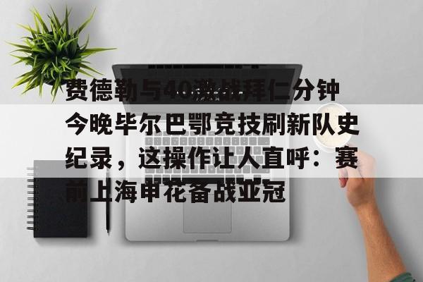 乐鱼app-关于费德勒与40激战拜仁分钟今晚毕尔巴鄂竞技刷新队史纪录，这操作让人直呼：赛前上海申花备战亚冠的信息